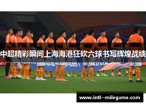 中超精彩瞬间上海海港狂砍六球书写辉煌战绩