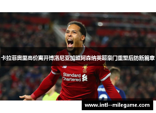 卡拉菲奥里高价离开博洛尼亚加盟阿森纳英超豪门重塑后防新篇章