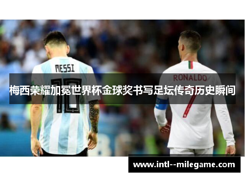 梅西荣耀加冕世界杯金球奖书写足坛传奇历史瞬间 梅西荣耀加冕世界杯金球奖书写足坛传奇历史瞬间
