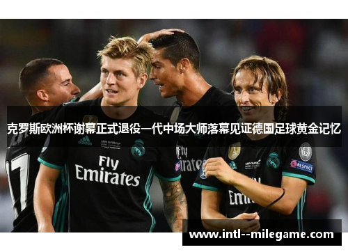 克罗斯欧洲杯谢幕正式退役一代中场大师落幕见证德国足球黄金记忆